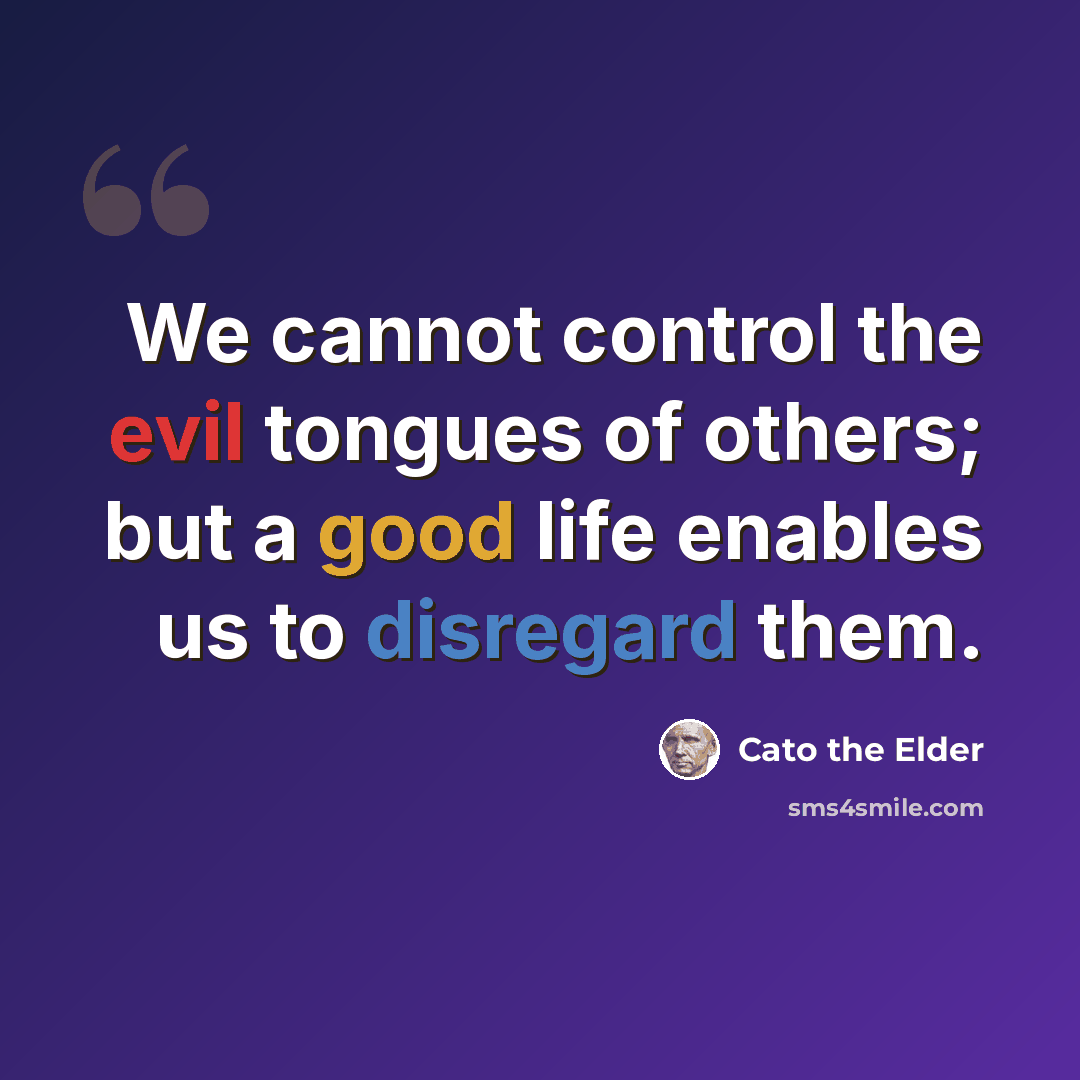 “We cannot control the evil tongues of others; but a good life enables us to disregard them.” quote by Cato the Elder