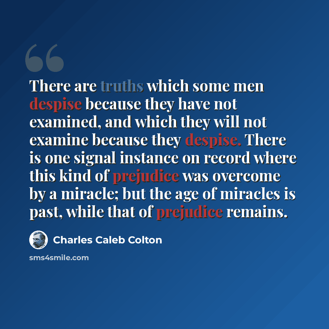 “There are truths which some men despise because they have not examined, and which they will not examine because they despise. There is one signal instance on record where this kind of prejudice was overcome by a miracle; but the age of miracles is past, while that of prejudice remains.” quote by Charles Caleb Colton