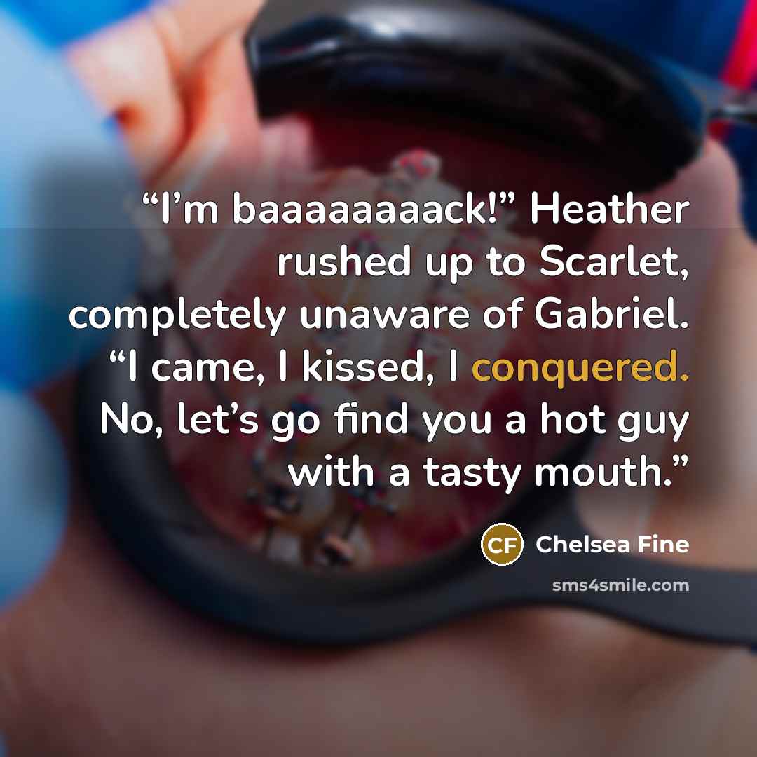 “I’m baaaaaaaack!” Heather rushed up to Scarlet, completely unaware of Gabriel. “I came, I kissed, I conquered. No, let’s go find you a hot guy with a tasty mouth.” quote by Chelsea Fine
