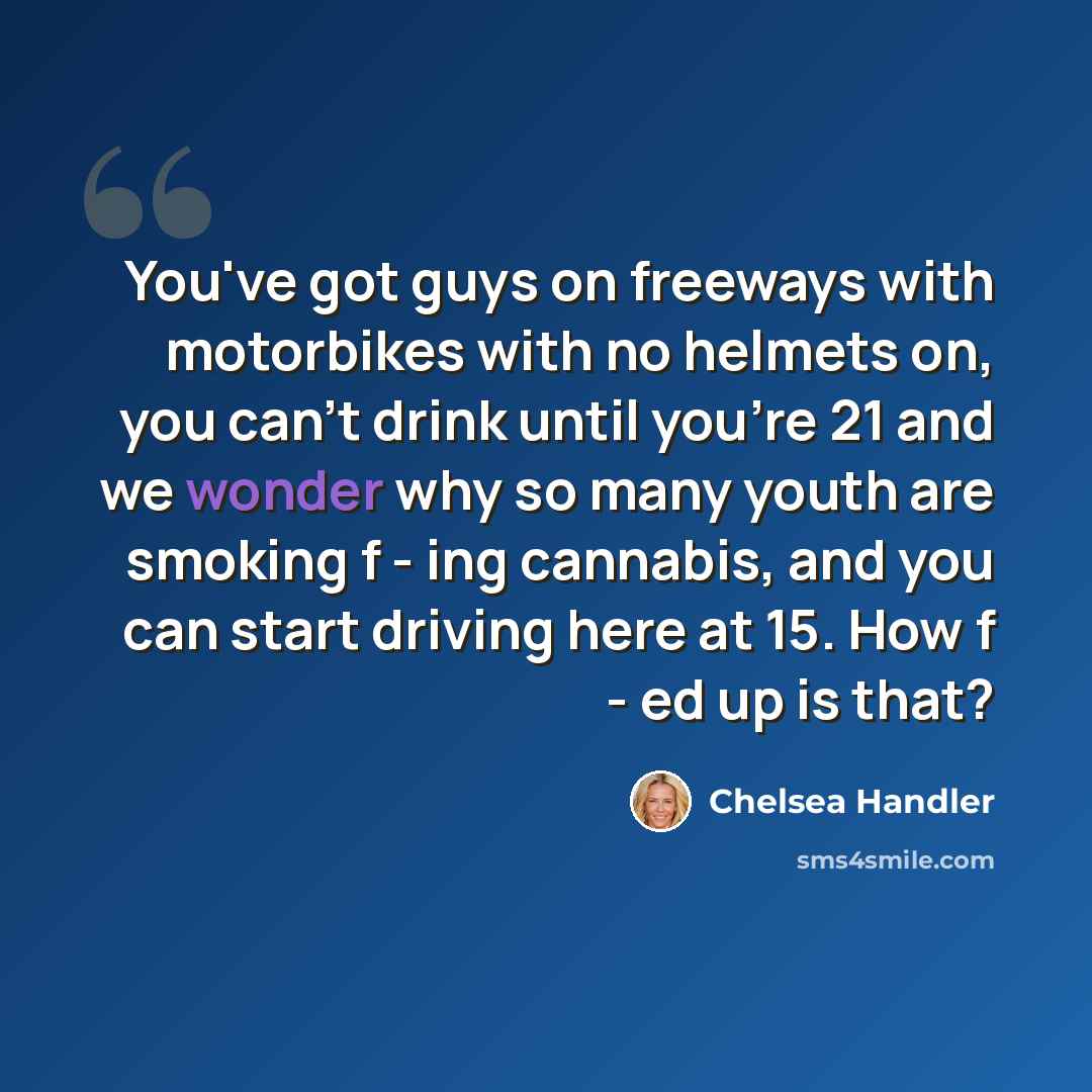 “You've got guys on freeways with motorbikes with no helmets on, you can't drink until you're 21 and we wonder why so many youth are smoking f - ing cannabis, and you can start driving here at 15. How f - ed up is that?” quote by Chelsea Handler