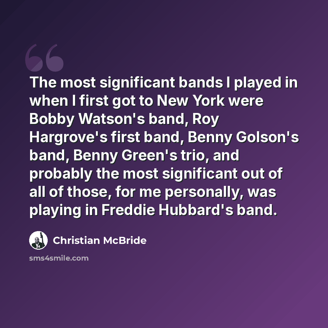 “The most significant bands I played in when I first got to New York were Bobby Watson's band, Roy Hargrove's first band, Benny Golson's band, Benny Green's trio, and probably the most significant out of all of those, for me personally, was playing in Freddie Hubbard's band.” quote by Christian McBride