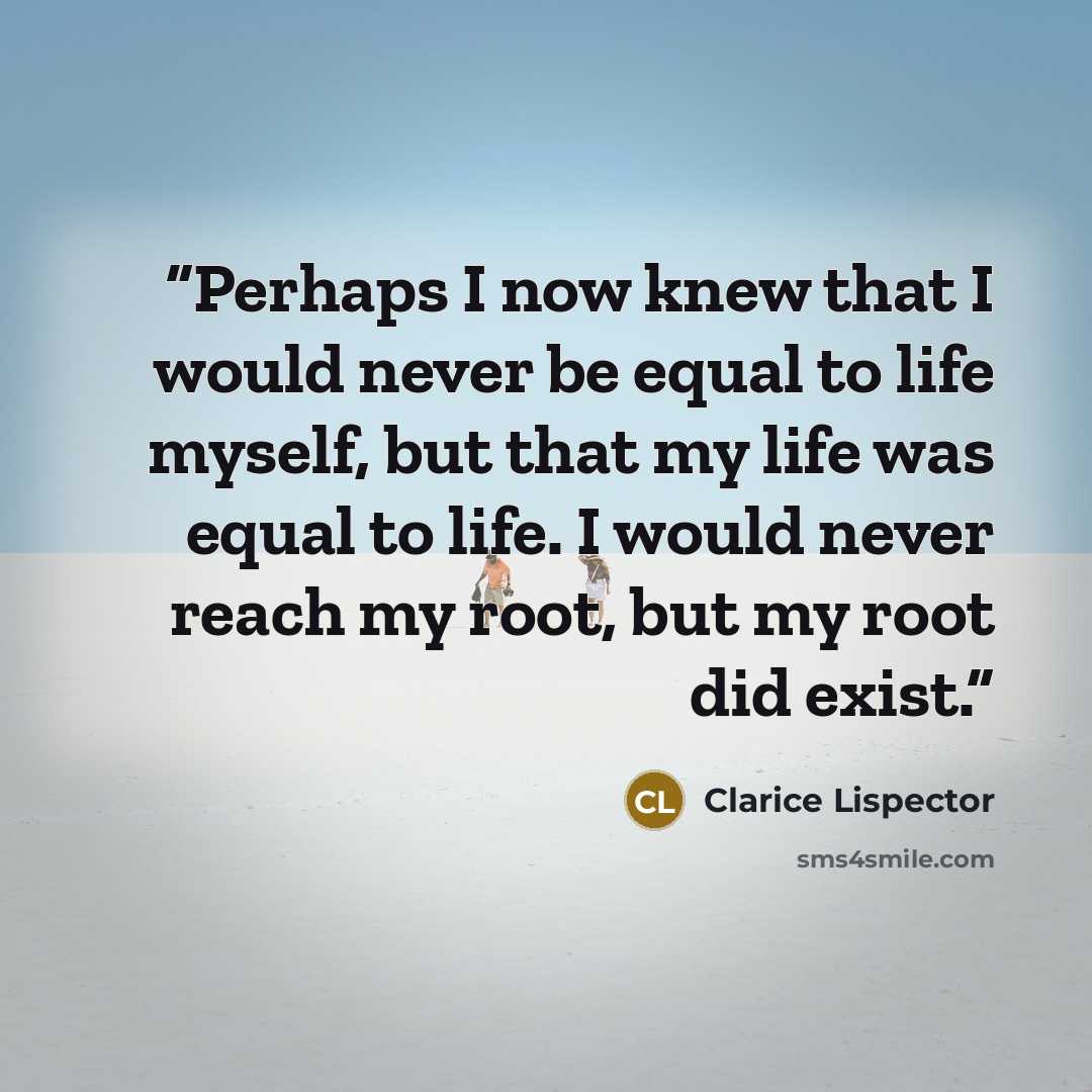 “Perhaps I now knew that I would never be equal to life myself, but that my life was equal to life. I would never reach my root, but my root did exist.” quote by Clarice Lispector