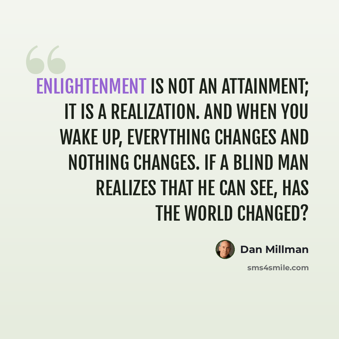 “Enlightenment is not an attainment; it is a realization. And when you wake up, everything changes and nothing changes. If a blind man realizes that he can see, has the world changed?” quote by Dan Millman