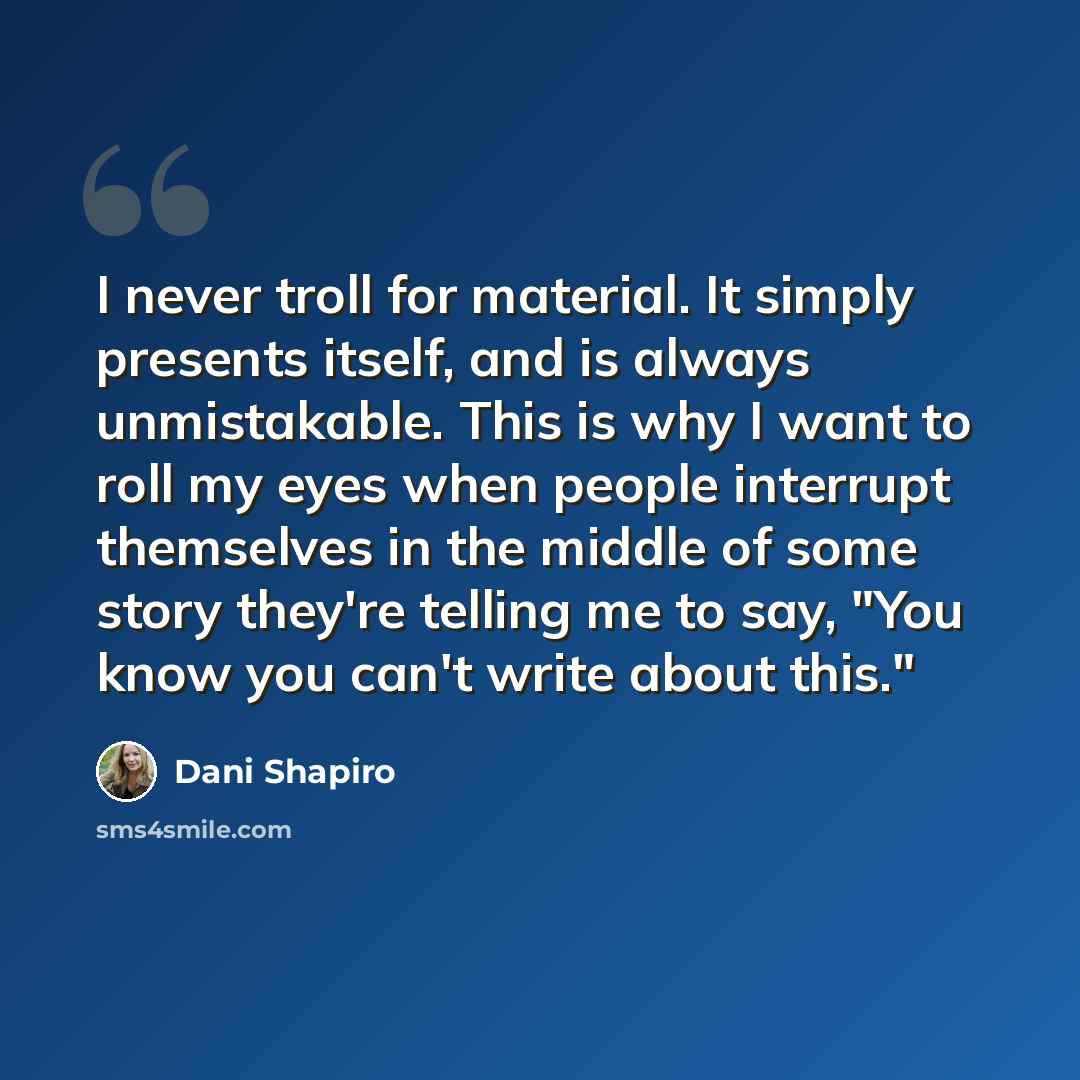“I never troll for material. It simply presents itself, and is always unmistakable. This is why I want to roll my eyes when people interrupt themselves in the middle of some story they're telling me to say, "You know you can't write about this."” quote by Dani Shapiro