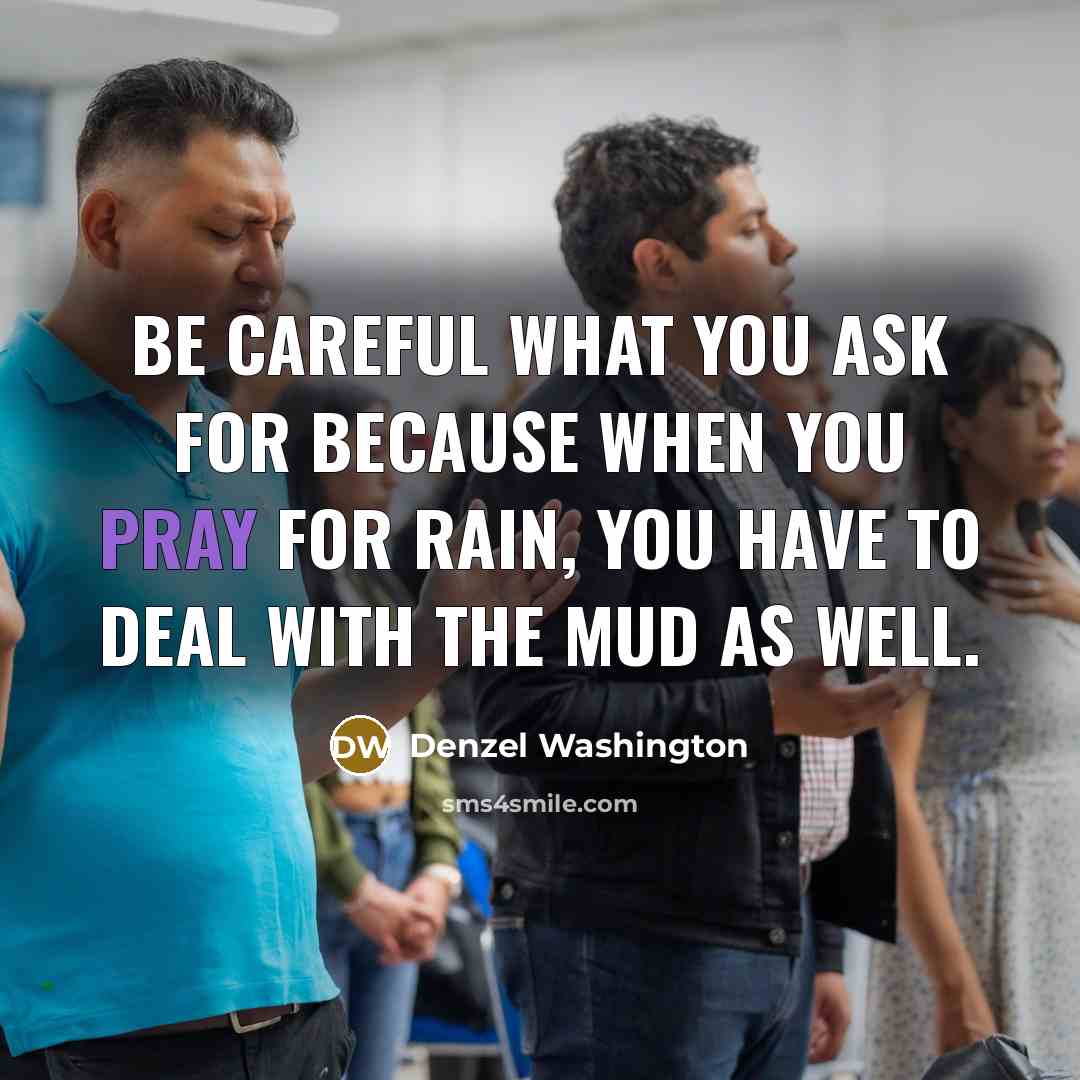 “Be careful what you ask for because when you pray for rain, you have to deal with the mud as well.” quote by Denzel Washington