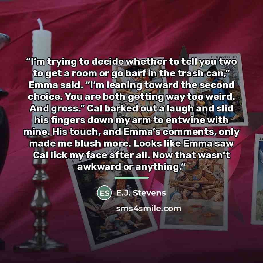 “I’m trying to decide whether to tell you two to get a room or go barf in the trash can,” Emma said. “I’m leaning toward the second choice. You are both getting way too weird. And gross.” Cal barked out a laugh and slid his fingers down my arm to entwine with mine. His touch, and Emma’s comments…” quote by E.J. Stevens
