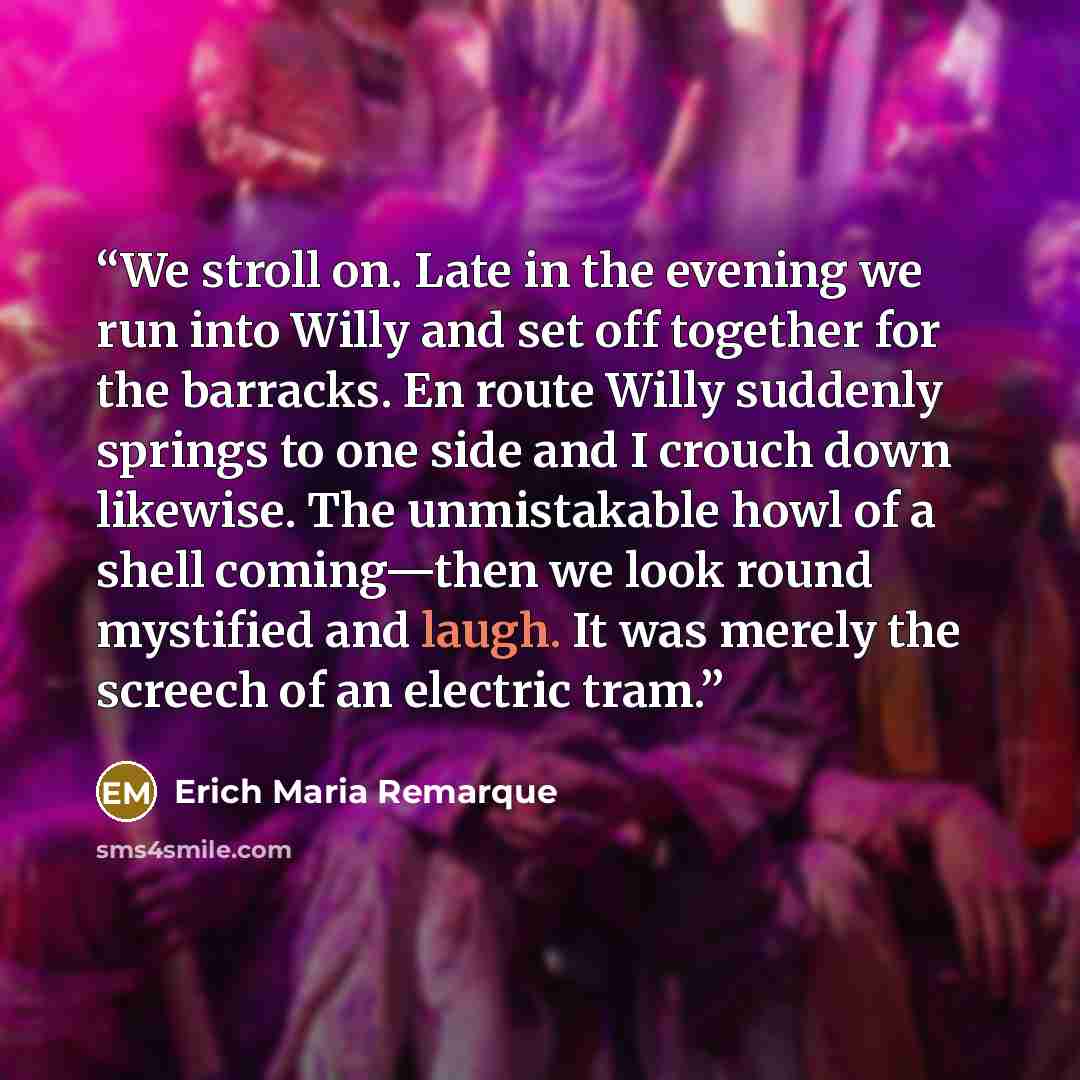 “We stroll on. Late in the evening we run into Willy and set off together for the barracks. En route Willy suddenly springs to one side and I crouch down likewise. The unmistakable howl of a shell coming—then we look round mystified and laugh. It was merely the screech of an electric tram.” quote by Erich Maria Remarque