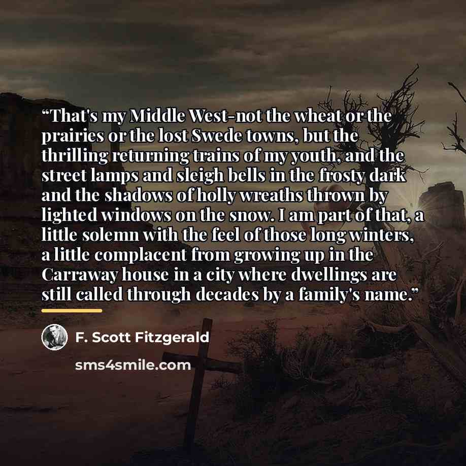 “That's my Middle West-not the wheat or the prairies or the lost Swede towns, but the thrilling returning trains of my youth, and the street lamps and sleigh bells in the frosty dark and the shadows of holly wreaths thrown by lighted windows on the snow. I am part of that, a little solemn with the…” quote by F. Scott Fitzgerald