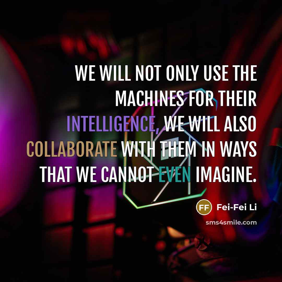 “We will not only use the machines for their intelligence, we will also collaborate with them in ways that we cannot even imagine.” quote by Fei-Fei Li