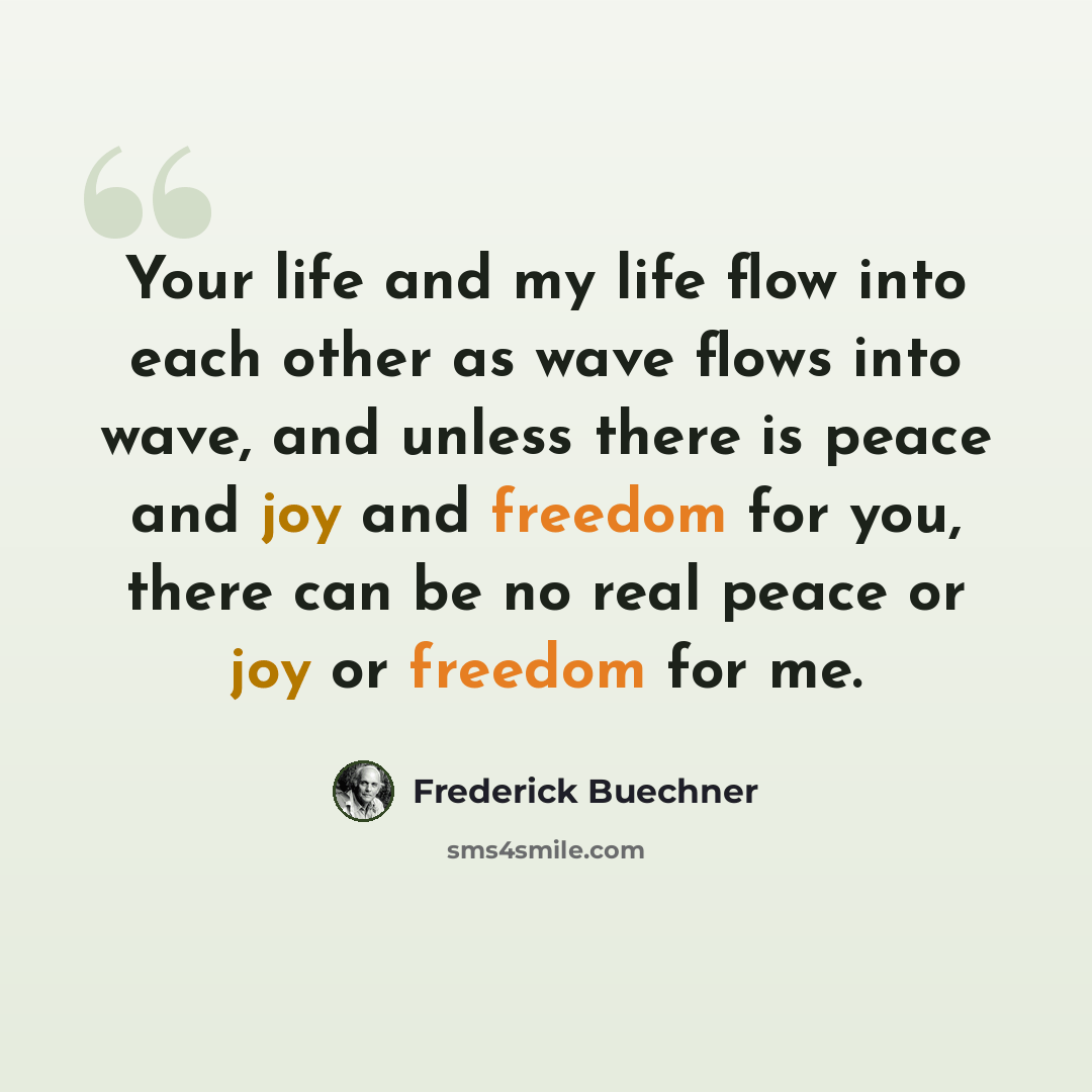 “Your life and my life flow into each other as wave flows into wave, and unless there is peace and joy and freedom for you, there can be no real peace or joy or freedom for me.” quote by Frederick Buechner