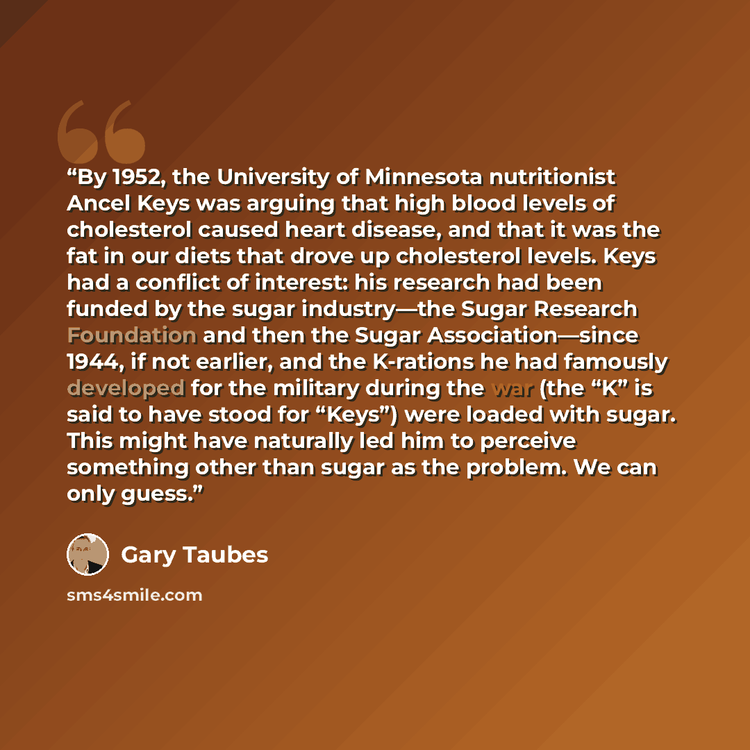 “By 1952, the University of Minnesota nutritionist Ancel Keys was arguing that high blood levels of cholesterol caused heart disease, and that it was the fat in our diets that drove up cholesterol levels. Keys had a conflict of interest: his research had been funded by the sugar industry—the Sugar…” quote by Gary Taubes