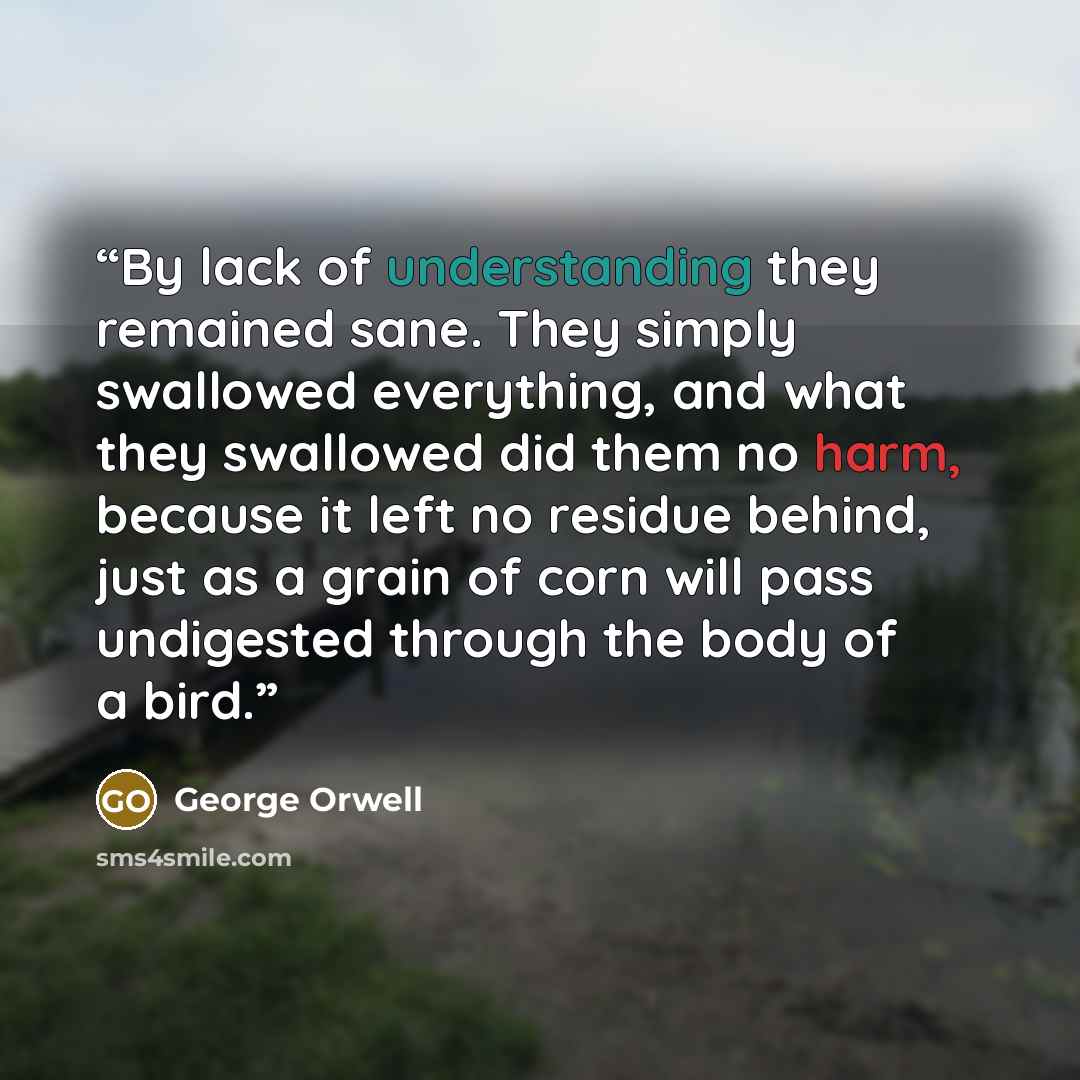 “By lack of understanding they remained sane. They simply swallowed everything, and what they swallowed did them no harm, because it left no residue behind, just as a grain of corn will pass undigested through the body of a bird.” quote by George Orwell