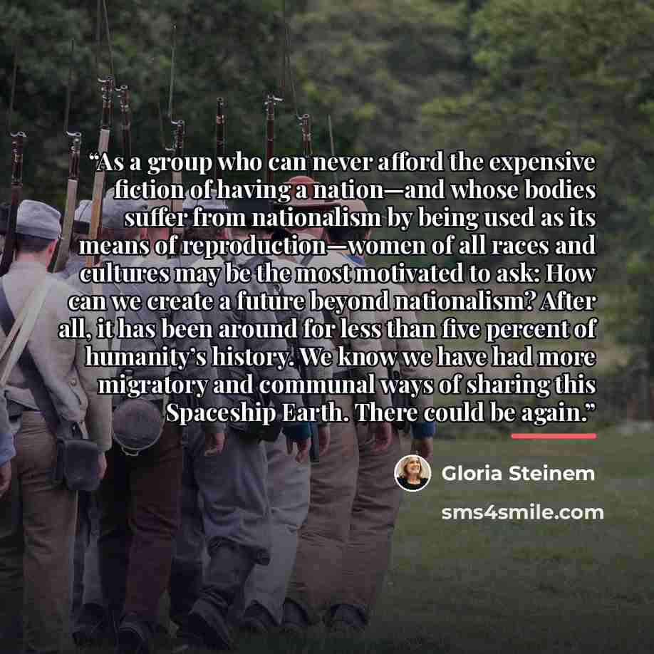 “As a group who can never afford the expensive fiction of having a nation—and whose bodies suffer from nationalism by being used as its means of reproduction—women of all races and cultures may be the most motivated to ask: How can we create a future beyond nationalism? After all, it has been…” quote by Gloria Steinem