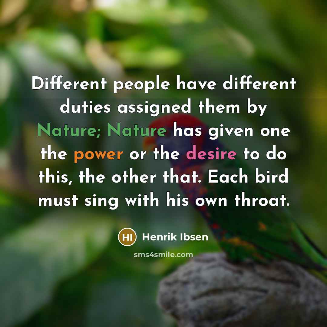 “Different people have different duties assigned them by Nature; Nature has given one the power or the desire to do this, the other that. Each bird must sing with his own throat.” quote by Henrik Ibsen
