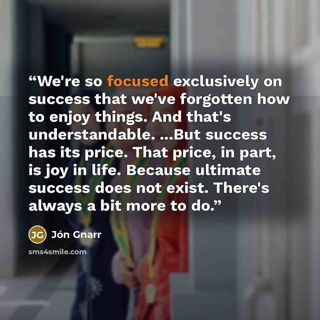 “We're so focused exclusively on success that we've forgotten how to enjoy things. And that's understandable. ...But success has its price. That price, in part, is joy in life. Because ultimate success does not exist. There's always a bit more to do.” quote by Jón Gnarr