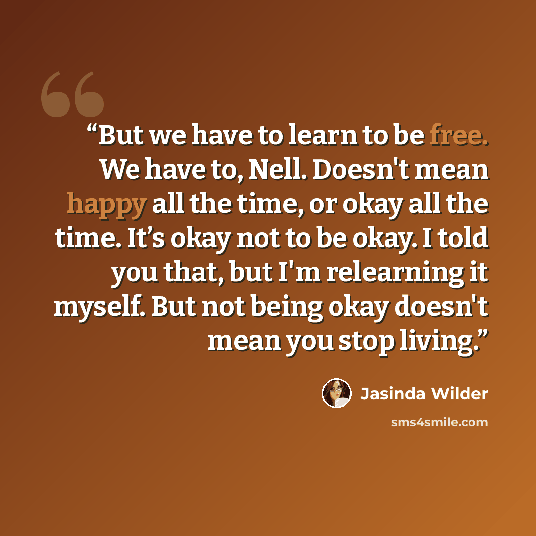“But we have to learn to be free. We have to, Nell. Doesn't mean happy all the time, or okay all the time. It’s okay not to be okay. I told you that, but I'm relearning it myself. But not being okay doesn't mean you stop living.” quote by Jasinda Wilder