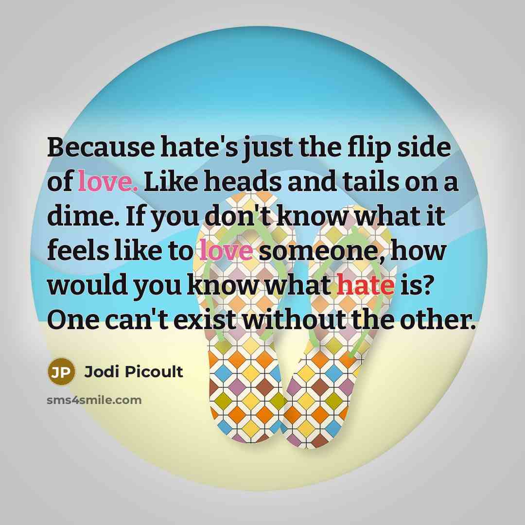 “Because hate's just the flip side of love. Like heads and tails on a dime. If you don't know what it feels like to love someone, how would you know what hate is? One can't exist without the other.” quote by Jodi Picoult