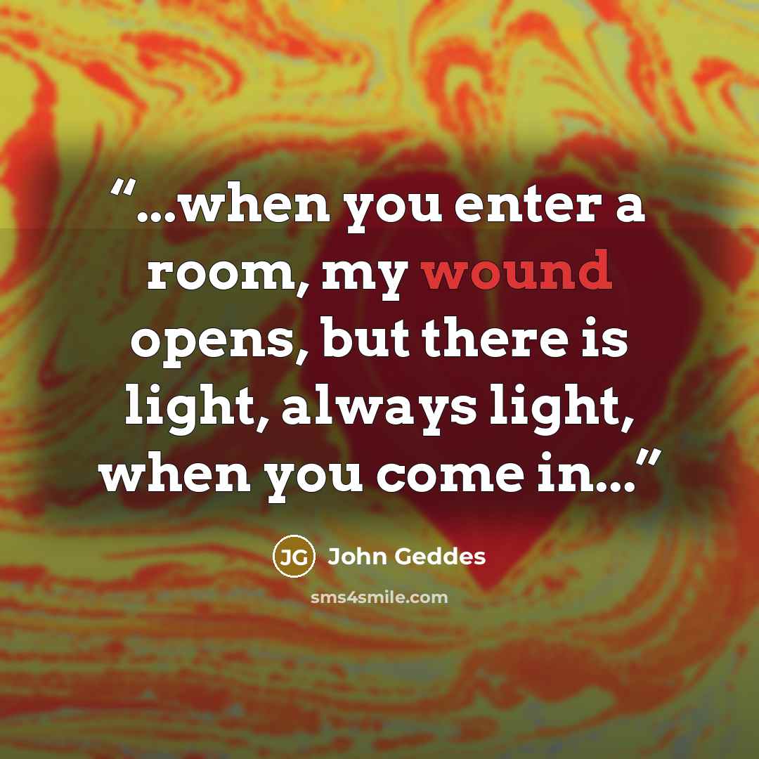 “...when you enter a room, my wound opens, but there is light, always light, when you come in...” quote by John Geddes