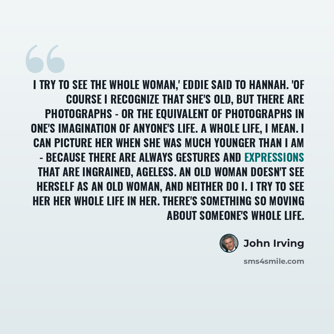 “I try to see the whole woman,' Eddie said to Hannah. 'Of course I recognize that she's old, but there are photographs - or the equivalent of photographs in one's imagination of anyone's life. A whole life, I mean. I can picture her when she was much younger than I am - because there are always…” quote by John Irving