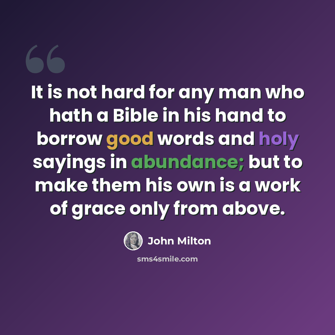 “It is not hard for any man who hath a Bible in his hand to borrow good words and holy sayings in abundance; but to make them his own is a work of grace only from above.” quote by John Milton