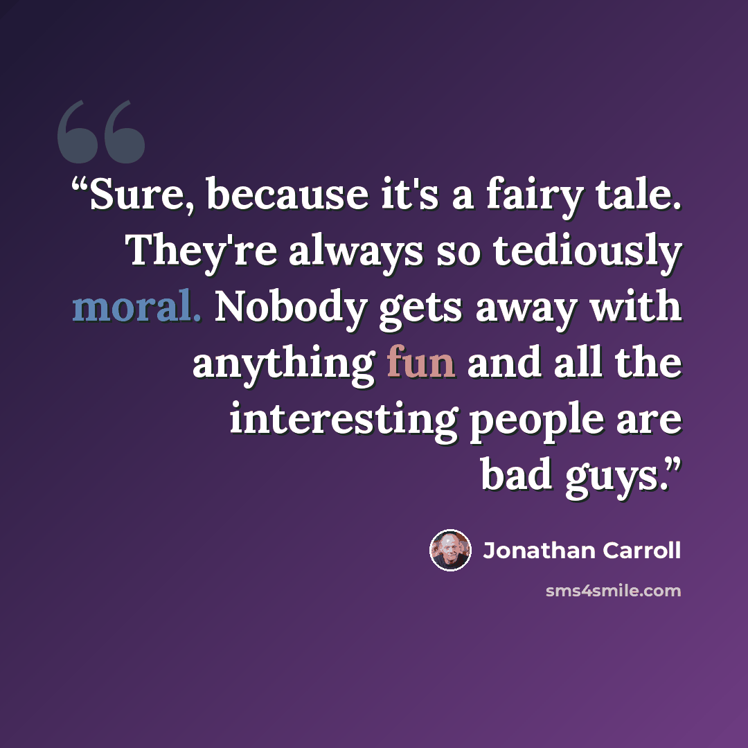 “Sure, because it's a fairy tale. They're always so tediously moral. Nobody gets away with anything fun and all the interesting people are bad guys.” quote by Jonathan Carroll
