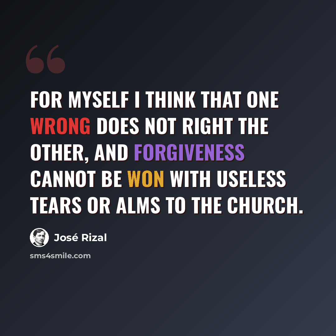 “For myself I think that one wrong does not right the other, and forgiveness cannot be won with useless tears or alms to the Church.” quote by Jose Rizal