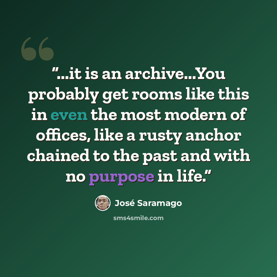 “...it is an archive...You probably get rooms like this in even the most modern of offices, like a rusty anchor chained to the past and with no purpose in life.” quote by José Saramago