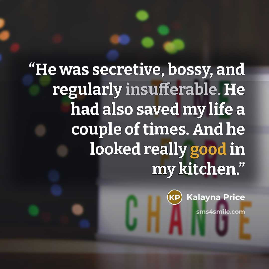 “He was secretive, bossy, and regularly insufferable. He had also saved my life a couple of times. And he looked really good in my kitchen.” quote by Kalayna Price
