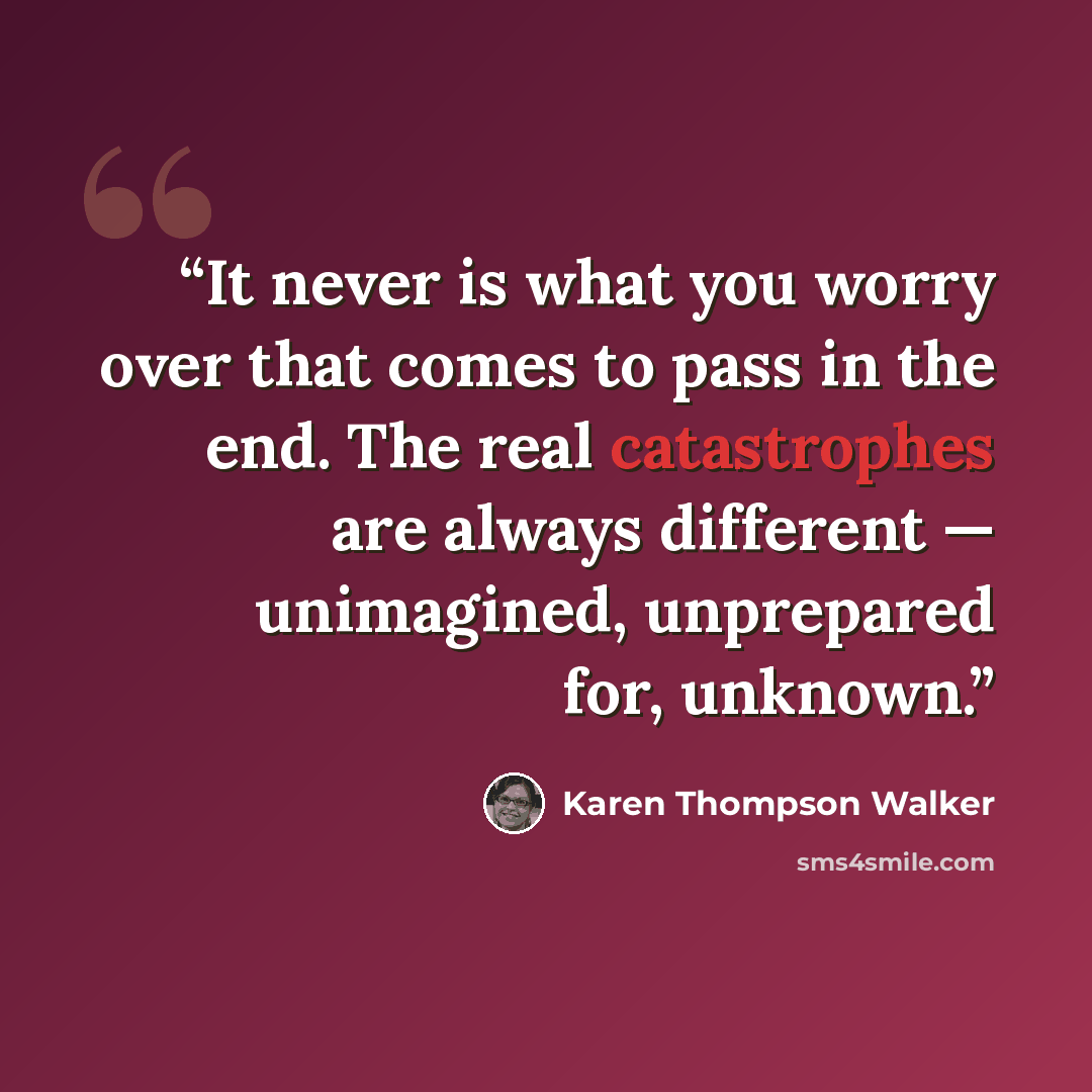“It never is what you worry over that comes to pass in the end. The real catastrophes are always different — unimagined, unprepared for, unknown.” quote by Karen Thompson Walker
