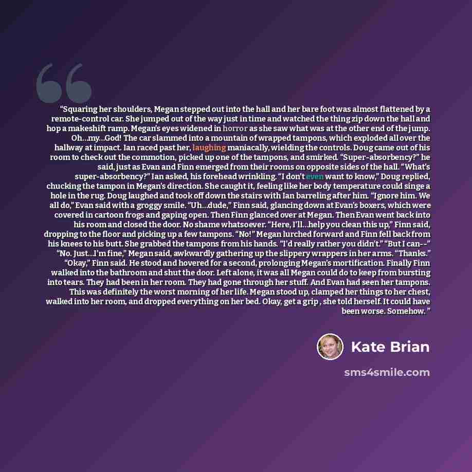 “Squaring her shoulders, Megan stepped out into the hall and her bare foot was almost flattened by a remote-control car. She jumped out of the way just in time and watched the thing zip down the hall and hop a makeshift ramp. Megan’s eyes widened in horror as she saw what was at the other end of…” quote by Kate Brian
