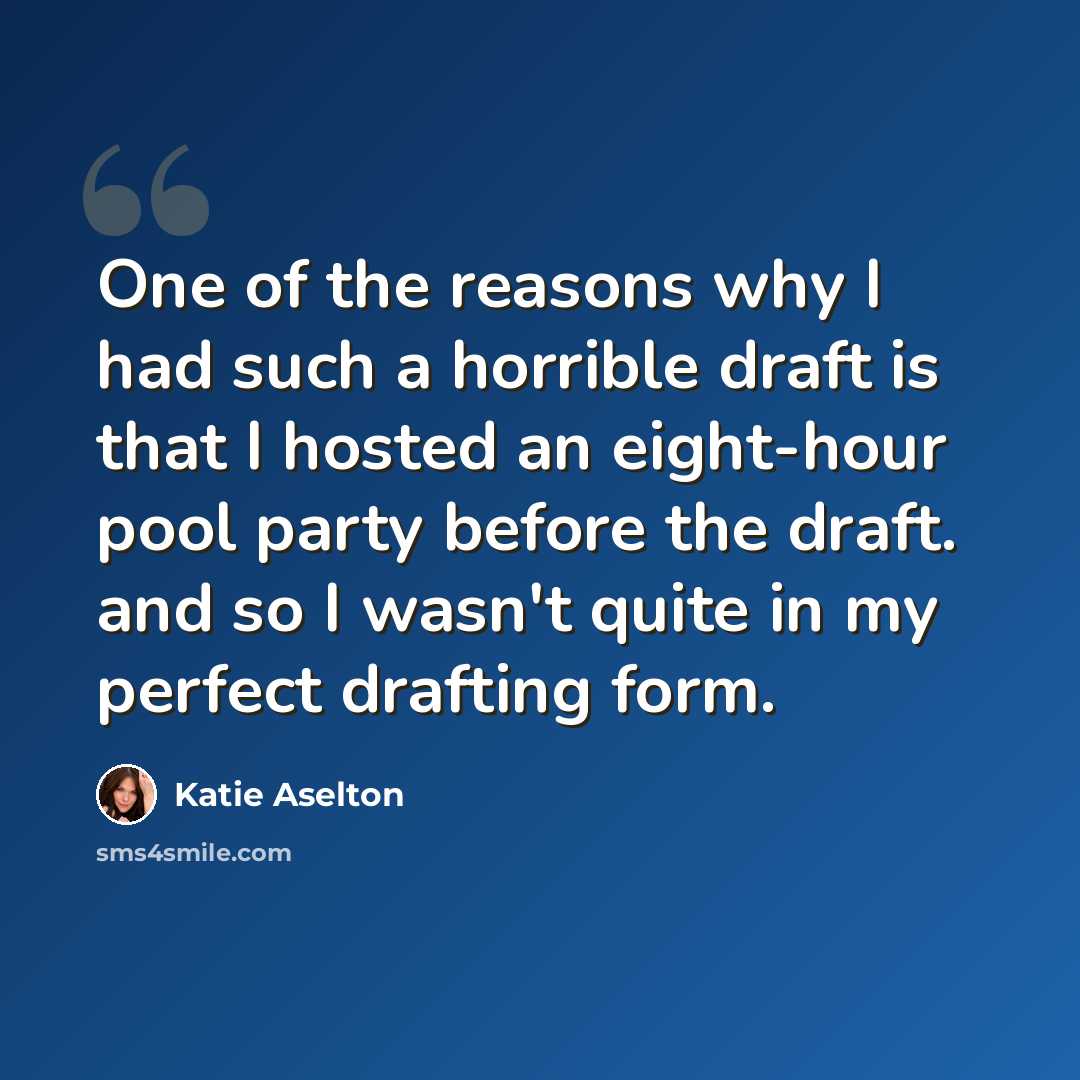 “One of the reasons why I had such a horrible draft is that I hosted an eight-hour pool party before the draft. and so I wasn't quite in my perfect drafting form.” quote by Katie Aselton