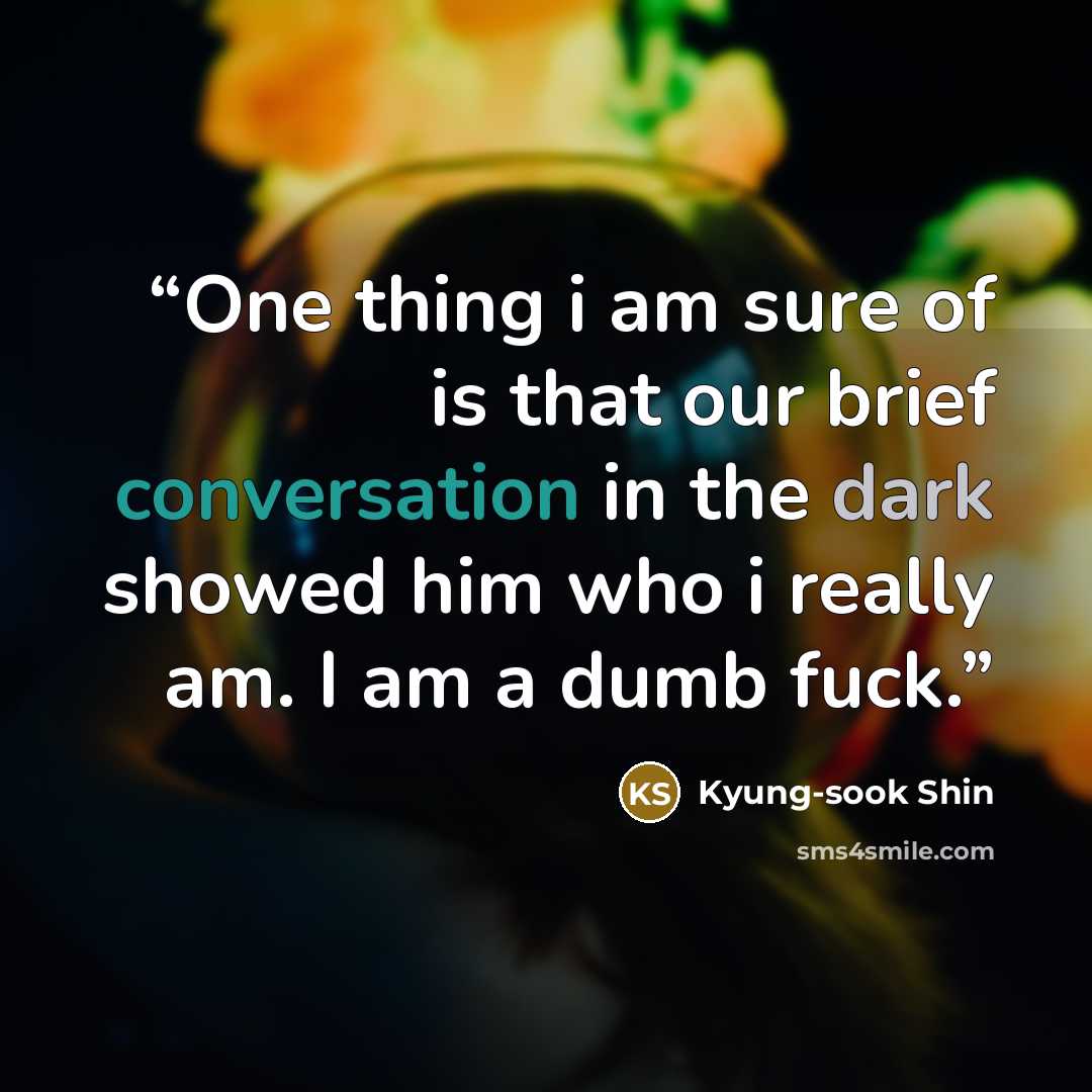 “One thing i am sure of is that our brief conversation in the dark showed him who i really am. I am a dumb fuck.” quote by Kyung-sook Shin