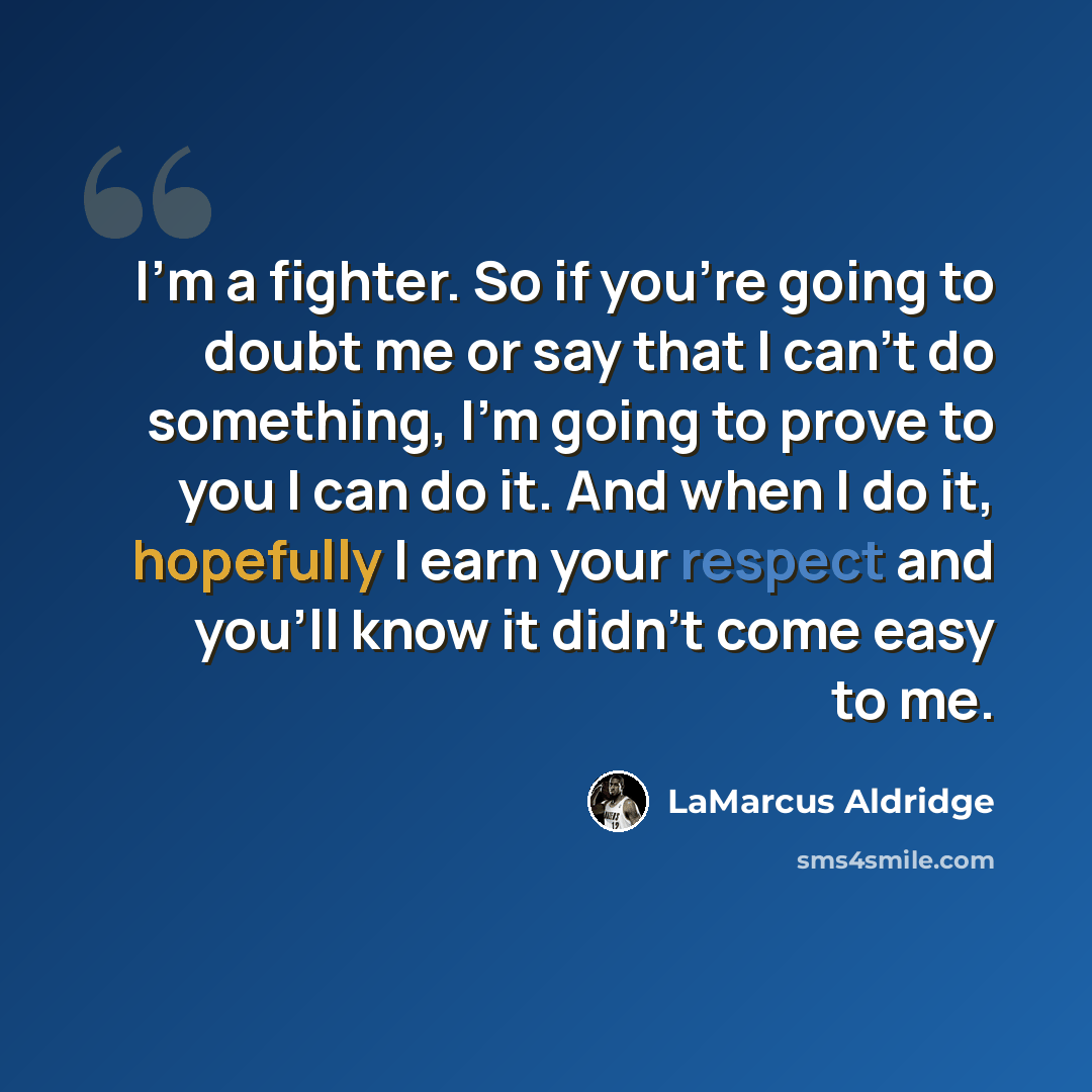 “I'm a fighter. So if you're going to doubt me or say that I can't do something, I'm going to prove to you I can do it. And when I do it, hopefully I earn your respect and you'll know it didn't come easy to me.” quote by LaMarcus Aldridge