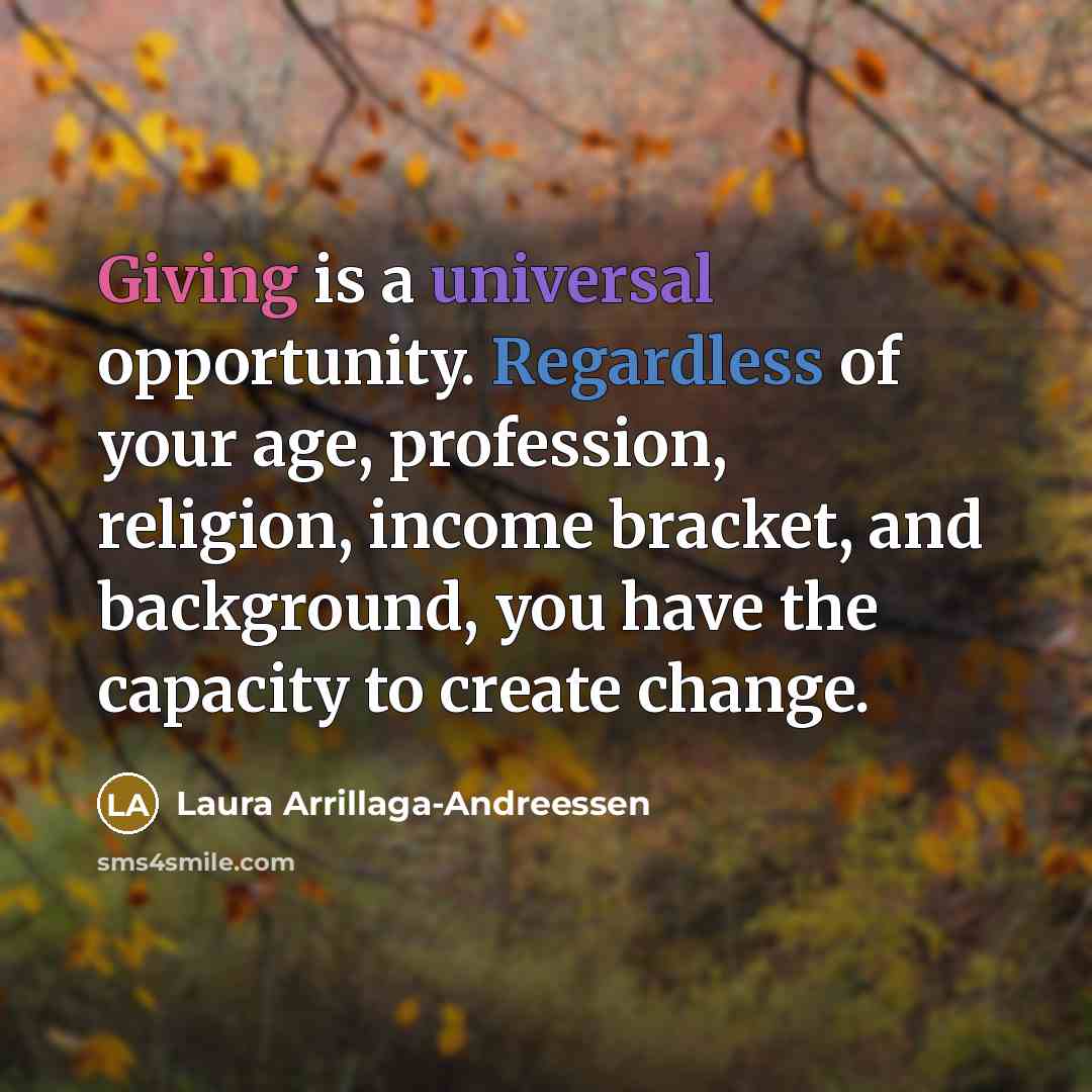“Giving is a universal opportunity. Regardless of your age, profession, religion, income bracket, and background, you have the capacity to create change.” quote by Laura Arrillaga-Andreessen