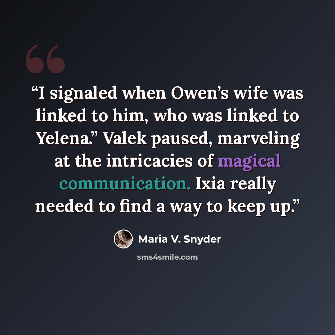 “I signaled when Owen’s wife was linked to him, who was linked to Yelena.” Valek paused, marveling at the intricacies of magical communication. Ixia really needed to find a way to keep up.” quote by Maria V. Snyder
