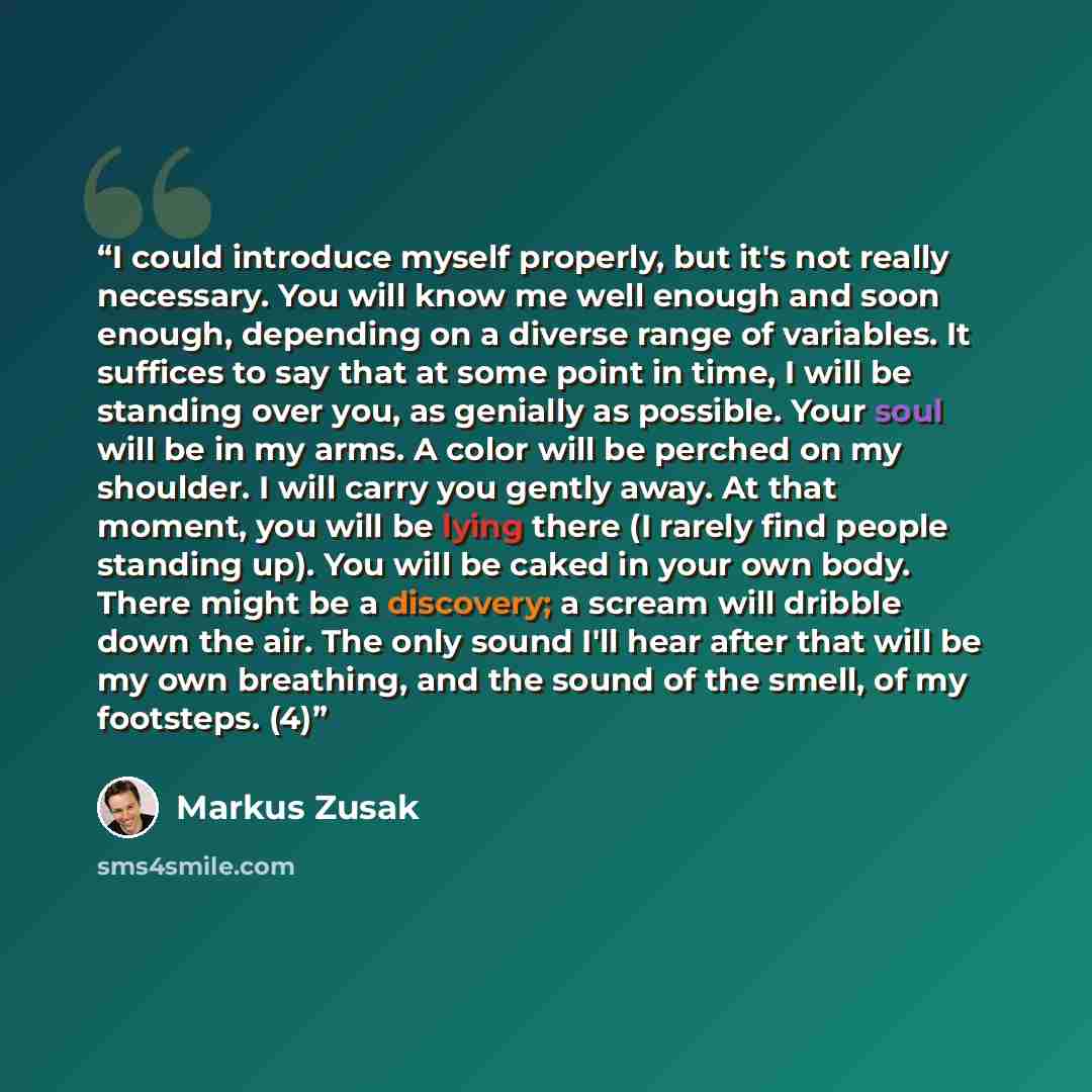 “I could introduce myself properly, but it's not really necessary. You will know me well enough and soon enough, depending on a diverse range of variables. It suffices to say that at some point in time, I will be standing over you, as genially as possible. Your soul will be in my arms. A color will…” quote by Markus Zusak