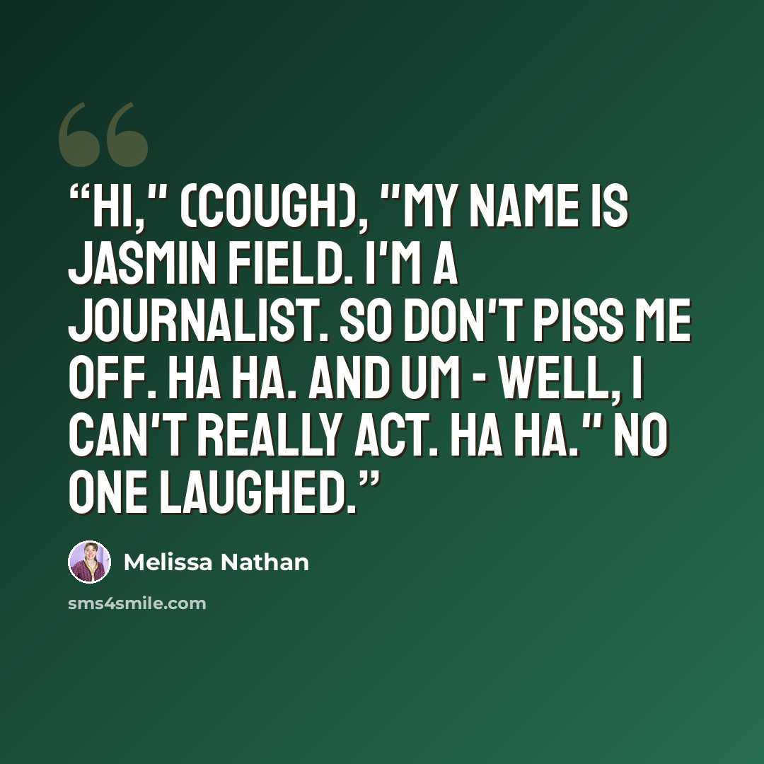 “Hi," (cough), "my name is Jasmin Field. I'm a journalist. So don't piss me off. Ha ha. And um - well, I can't really act. Ha ha." No one laughed.” quote by Melissa Nathan