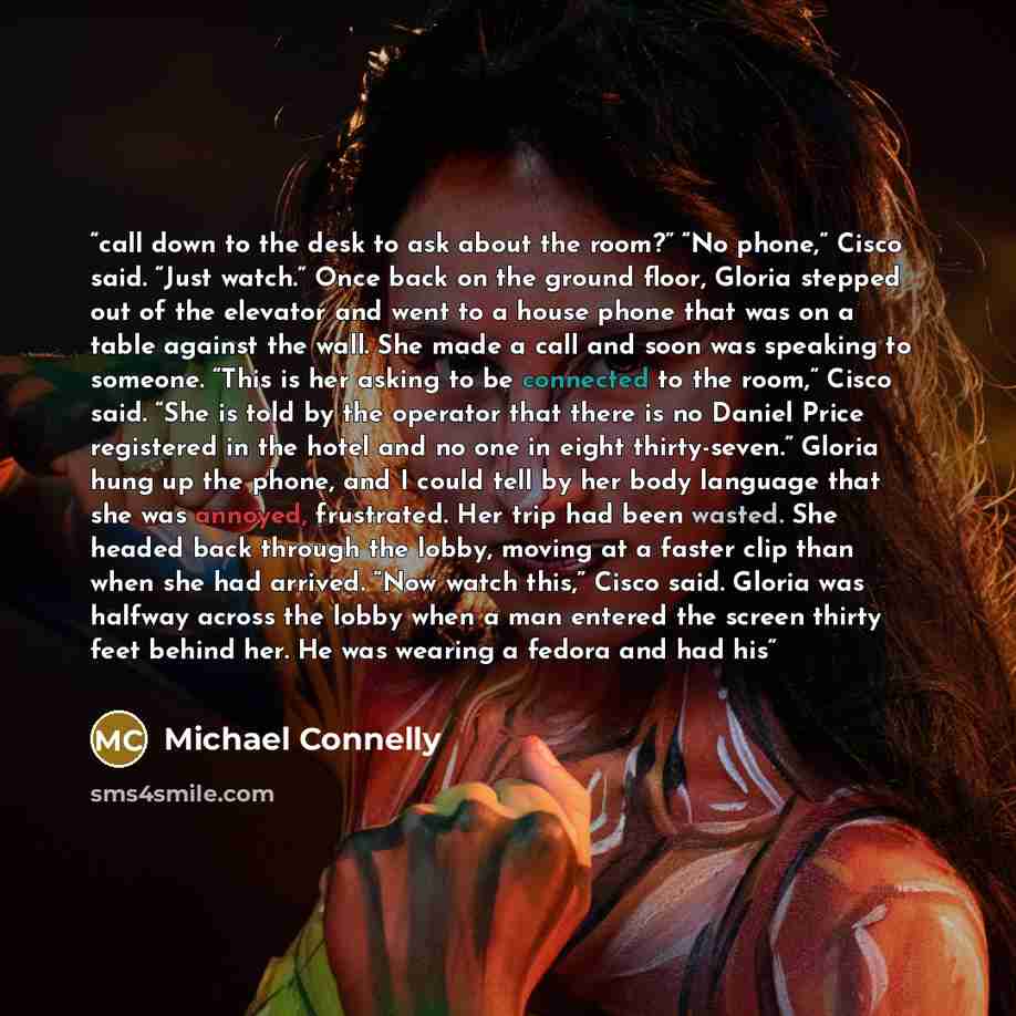 “call down to the desk to ask about the room?” “No phone,” Cisco said. “Just watch.” Once back on the ground floor, Gloria stepped out of the elevator and went to a house phone that was on a table against the wall. She made a call and soon was speaking to someone. “This is her asking to be…” quote by Michael Connelly
