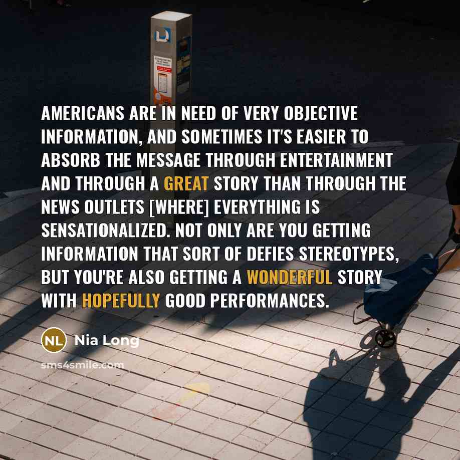 “Americans are in need of very objective information, and sometimes it's easier to absorb the message through entertainment and through a great story than through the news outlets [where] everything is sensationalized. Not only are you getting information that sort of defies stereotypes, but you're…” quote by Nia Long