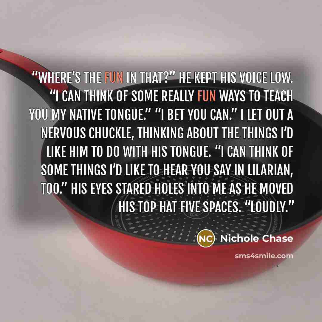 “Where’s the fun in that?” He kept his voice low. “I can think of some really fun ways to teach you my native tongue.” “I bet you can.” I let out a nervous chuckle, thinking about the things I’d like him to do with his tongue. “I can think of some things I’d like to hear you say in Lilarian, too.”…” quote by Nichole Chase