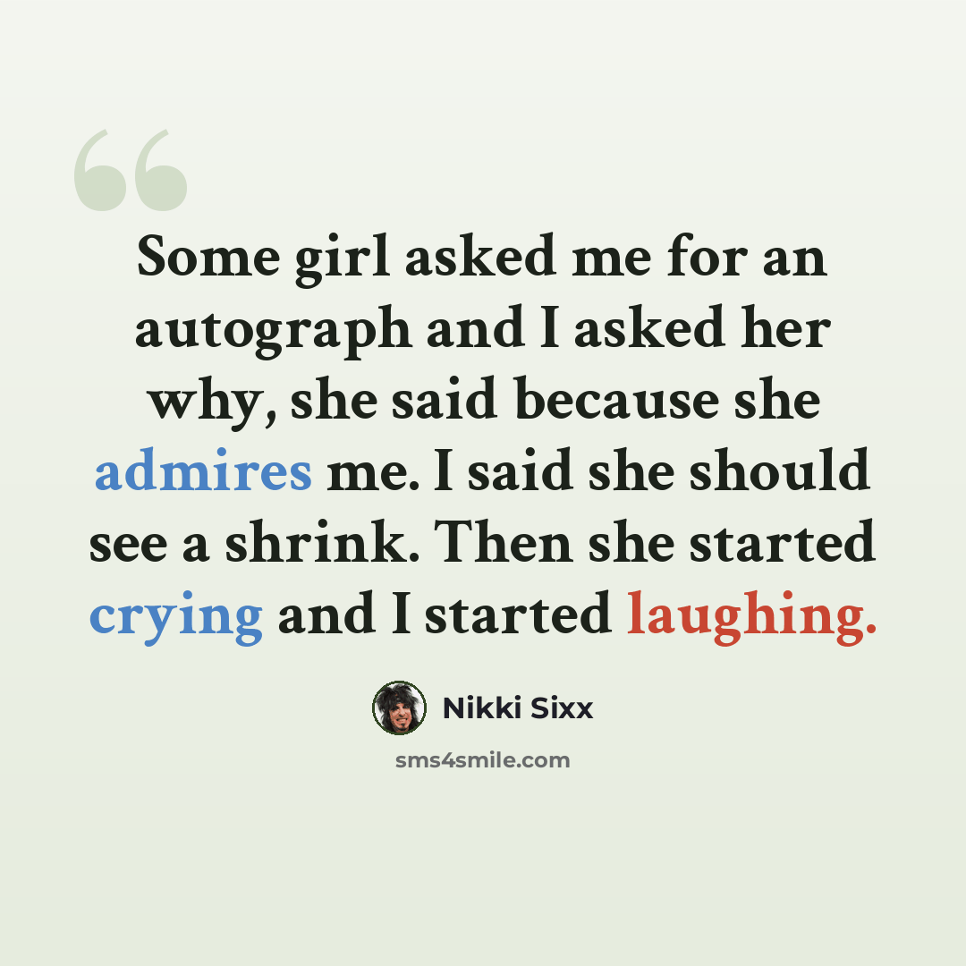 “Some girl asked me for an autograph and I asked her why, she said because she admires me. I said she should see a shrink. Then she started crying and I started laughing.” quote by Nikki Sixx