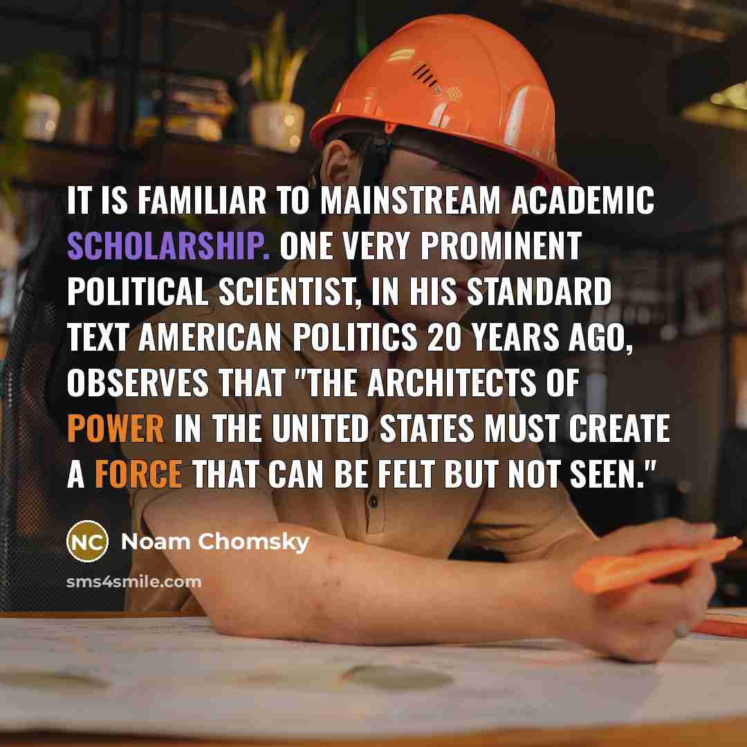 “It is familiar to mainstream academic scholarship. One very prominent political scientist, in his standard text American Politics 20 years ago, observes that "The architects of power in the United States must create a force that can be felt but not seen."” quote by Noam Chomsky