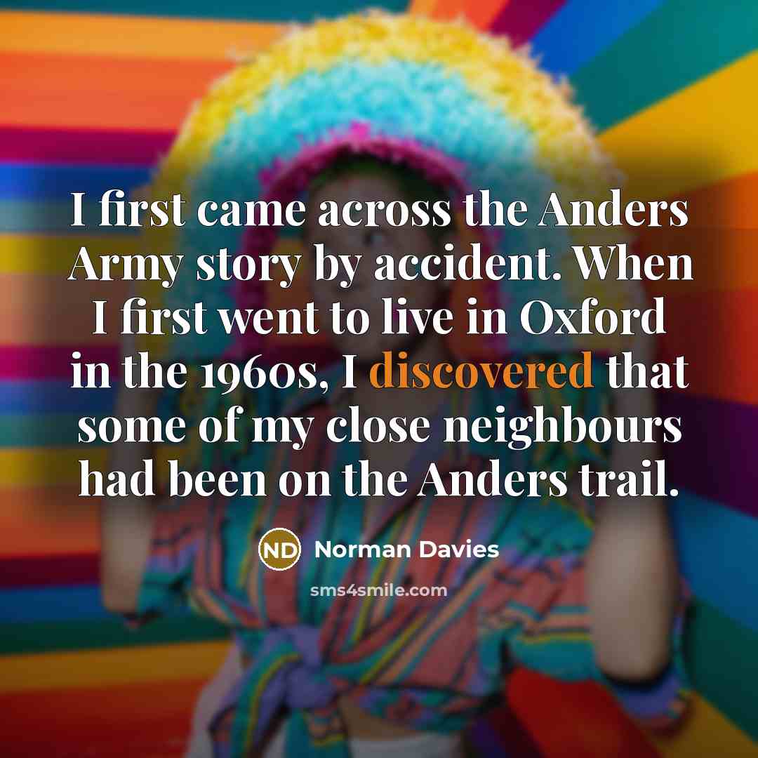 “I first came across the Anders Army story by accident. When I first went to live in Oxford in the 1960s, I discovered that some of my close neighbours had been on the Anders trail.” quote by Norman Davies