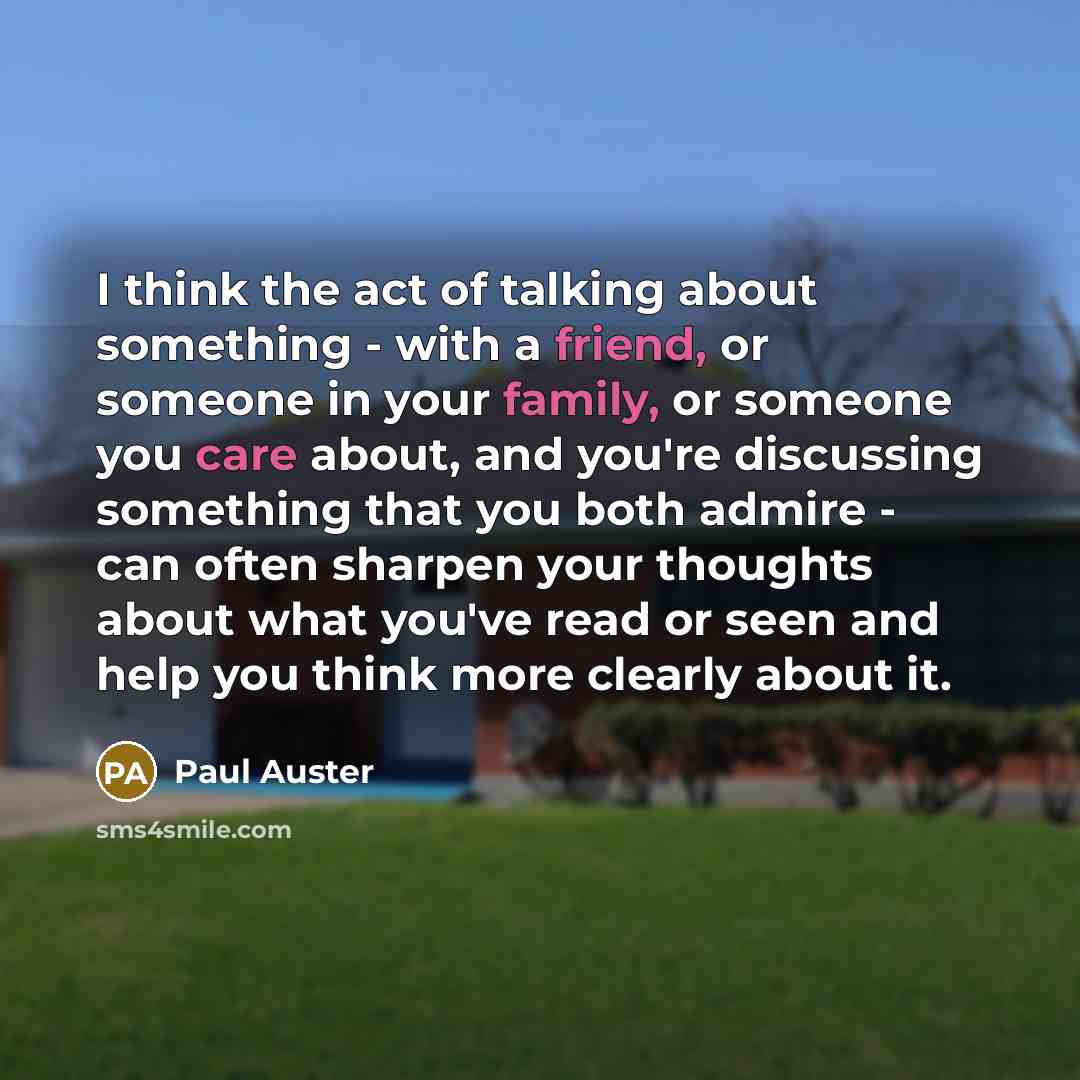 “I think the act of talking about something - with a friend, or someone in your family, or someone you care about, and you're discussing something that you both admire - can often sharpen your thoughts about what you've read or seen and help you think more clearly about it.” quote by Paul Auster