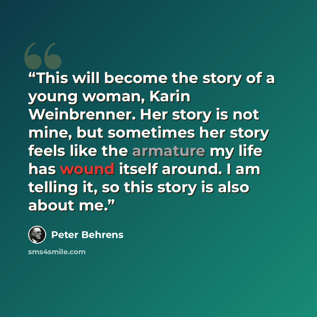 “This will become the story of a young woman, Karin Weinbrenner. Her story is not mine, but sometimes her story feels like the armature my life has wound itself around. I am telling it, so this story is also about me.” quote by Peter Behrens