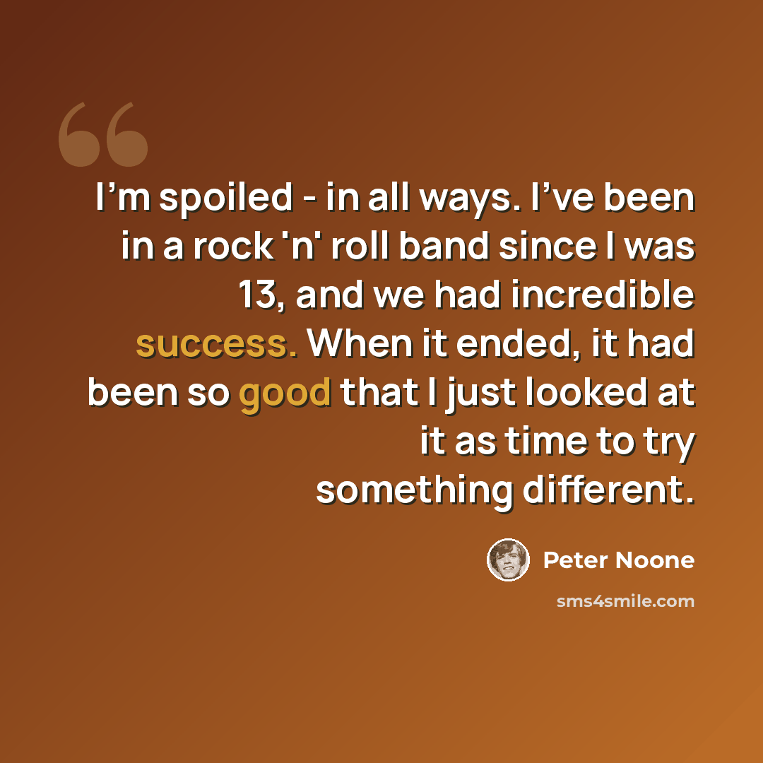 “I'm spoiled - in all ways. I've been in a rock 'n' roll band since I was 13, and we had incredible success. When it ended, it had been so good that I just looked at it as time to try something different.” quote by Peter Noone
