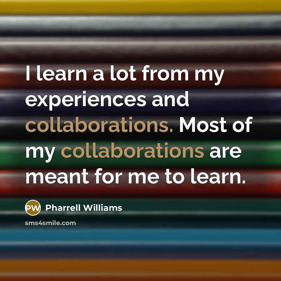“I learn a lot from my experiences and collaborations. Most of my collaborations are meant for me to learn.” quote by Pharrell Williams