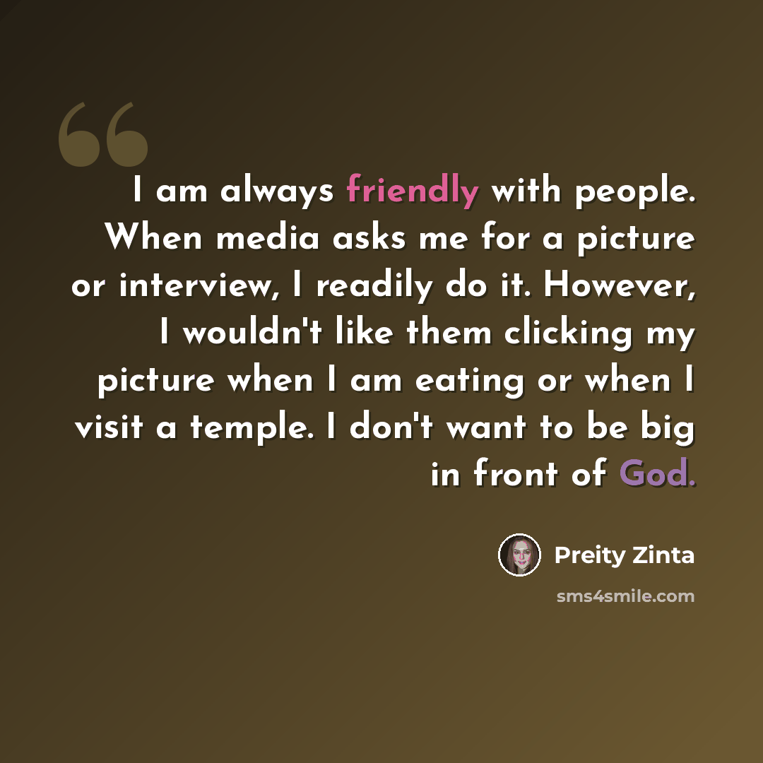 “I am always friendly with people. When media asks me for a picture or interview, I readily do it. However, I wouldn't like them clicking my picture when I am eating or when I visit a temple. I don't want to be big in front of God.” quote by Preity Zinta