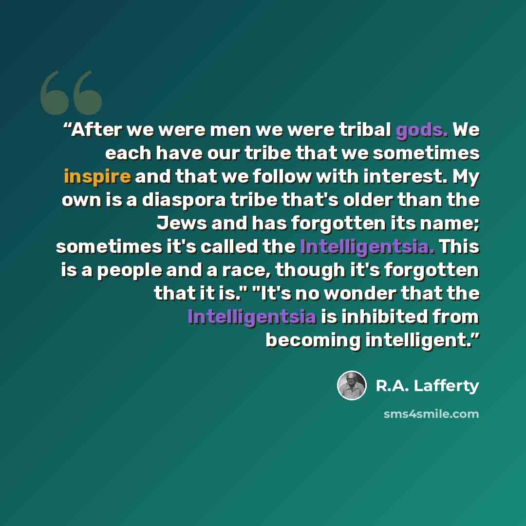 “After we were men we were tribal gods. We each have our tribe that we sometimes inspire and that we follow with interest. My own is a diaspora tribe that's older than the Jews and has forgotten its name; sometimes it's called the Intelligentsia. This is a people and a race, though it's forgotten…” quote by R.A. Lafferty