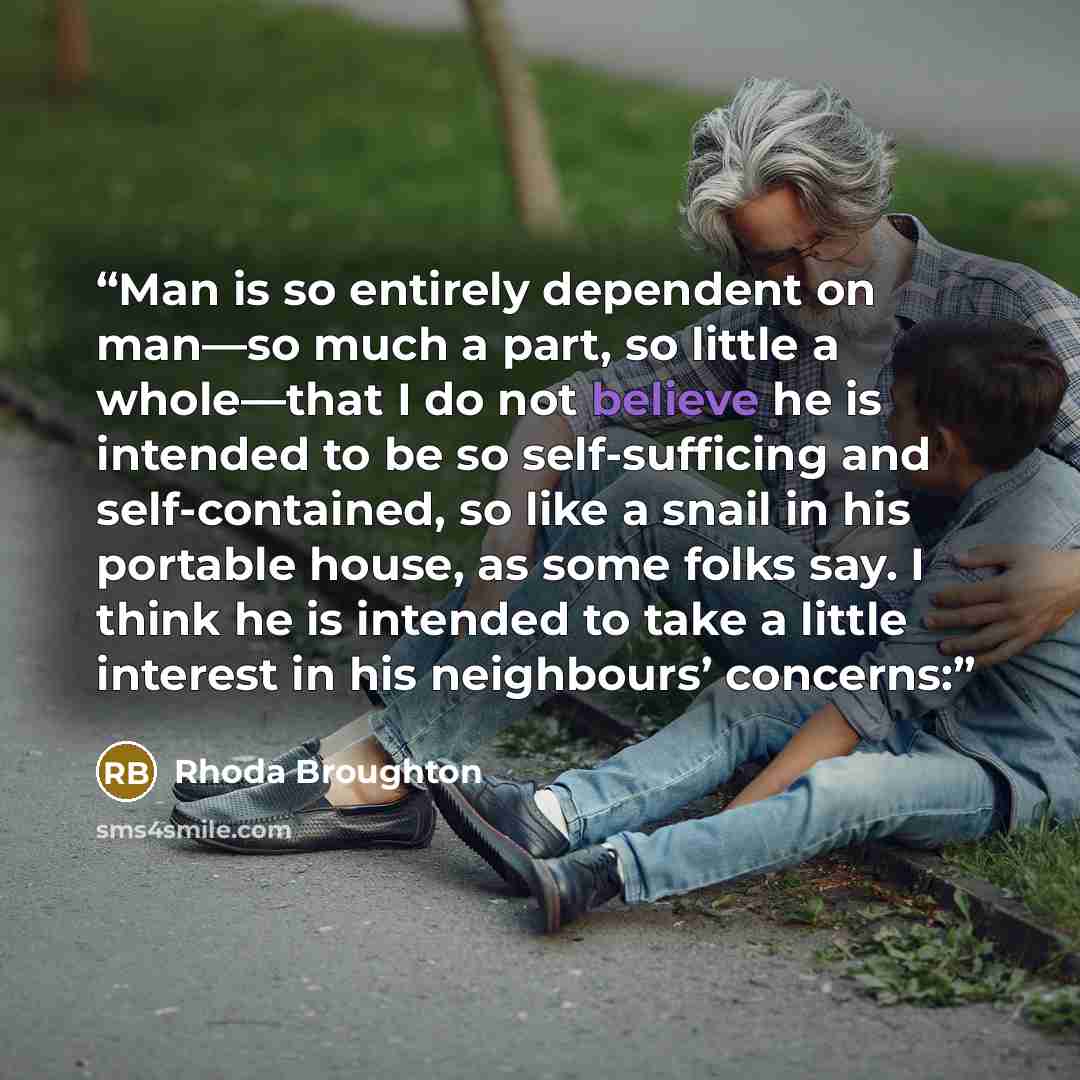 “Man is so entirely dependent on man—so much a part, so little a whole—that I do not believe he is intended to be so self-sufficing and self-contained, so like a snail in his portable house, as some folks say. I think he is intended to take a little interest in his neighbours’ concerns:” quote by Rhoda Broughton